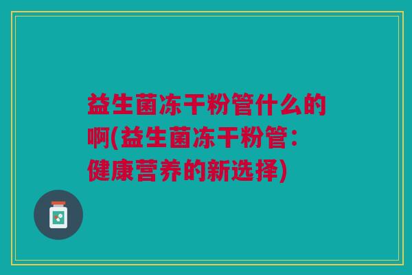 益生菌冻干粉管什么的啊(益生菌冻干粉管:健康营养的新选择)