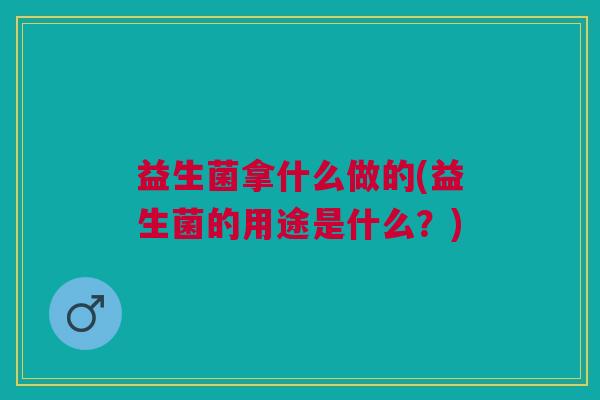益生菌拿什么做的(益生菌的用途是什么?) 益生菌拿什么做的(益生菌的用途是什么?)