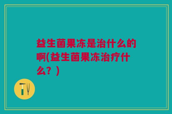 益生菌果冻是治什么的啊(益生菌果冻治疗什么?)