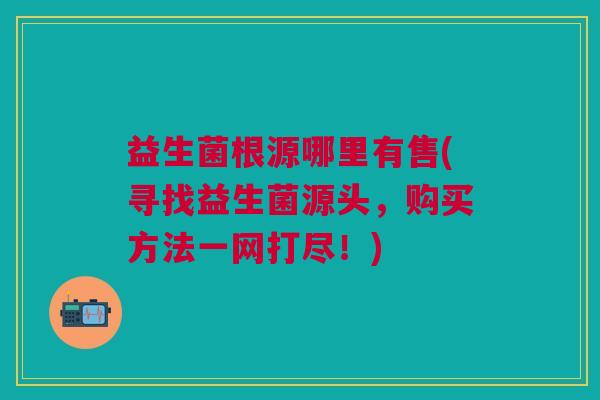 益生菌根源哪里有售(寻找益生菌源头，购买方法一网打尽！)
