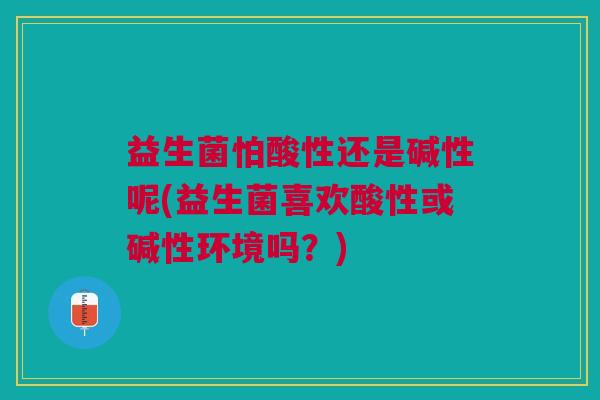 益生菌怕酸性还是碱性呢(益生菌喜欢酸性或碱性环境吗?) 益生菌怕酸性还是碱性呢(益生菌喜欢酸性或碱性环境吗?)