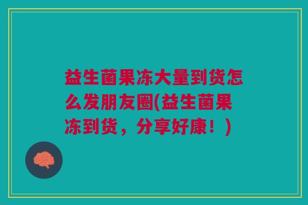 益生菌果冻大量到货怎么发朋友圈(益生菌果冻到货,分享好康!)