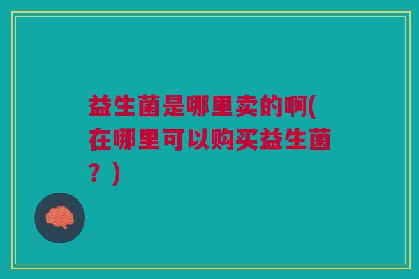 益生菌是哪里卖的啊(在哪里可以购买益生菌?)