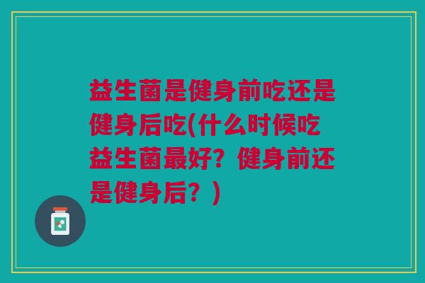 益生菌是健身前吃还是健身后吃(什么时候吃益生菌最好?健身前还是健身后?)