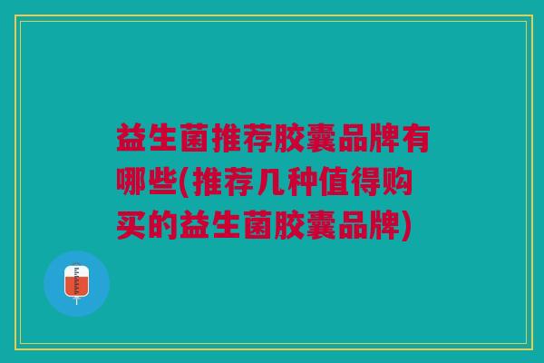 益生菌推荐胶囊品牌有哪些(推荐几种值得购买的益生菌胶囊品牌)