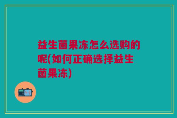 益生菌果冻怎么选购的呢(如何正确选择益生菌果冻)