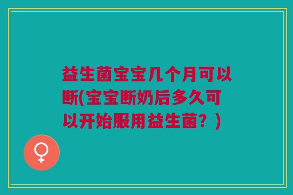 益生菌宝宝几个月可以断(宝宝断奶后多久可以开始服用益生菌?)