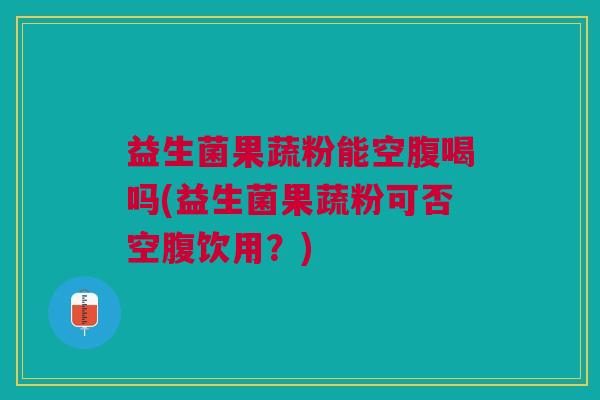 益生菌果蔬粉能空腹喝吗(益生菌果蔬粉可否空腹饮用?) 益生菌果蔬粉能空腹喝吗(益生菌果蔬粉可否空腹饮用?)