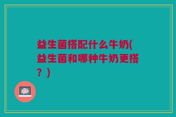 益生菌搭配什么牛奶(益生菌和哪种牛奶更搭?)