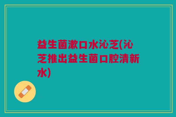 益生菌漱口水沁芝(沁芝推出益生菌口腔清新水)