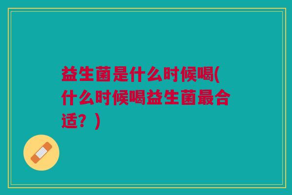 益生菌是什么时候喝(什么时候喝益生菌最合适?)