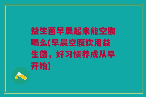 益生菌早晨起来能空腹喝么(早晨空腹饮用益生菌，好习惯养成从早开始)