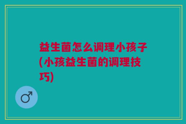 益生菌怎么调理小孩子(小孩益生菌的调理技巧)