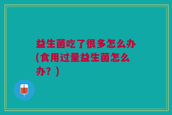 益生菌吃了很多怎么办(食用过量益生菌怎么办?)