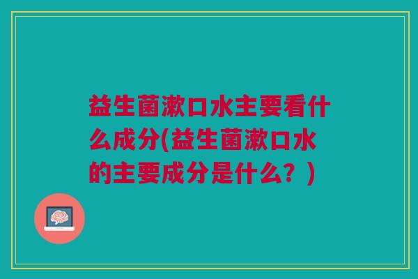 益生菌漱口水主要看什么成分(益生菌漱口水的主要成分是什么?) 益生菌漱口水主要看什么成分(益生菌漱口水的主要成分是什么?)