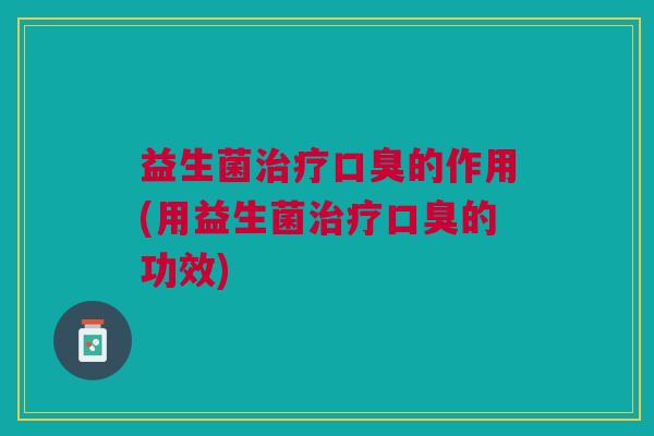 益生菌治疗口臭的作用(用益生菌治疗口臭的功效)