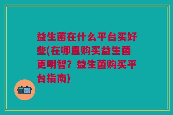 益生菌在什么平台买好些(在哪里购买益生菌更明智?益生菌购买平台指南)