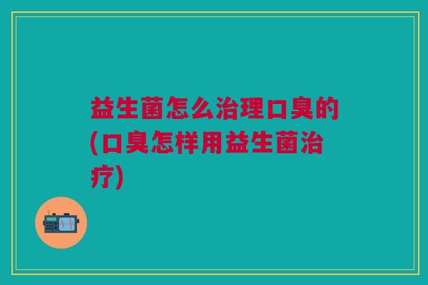 益生菌怎么治理口臭的(口臭怎样用益生菌治疗)