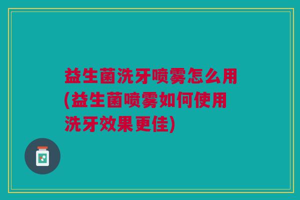 益生菌洗牙喷雾怎么用(益生菌喷雾如何使用洗牙效果更佳)
