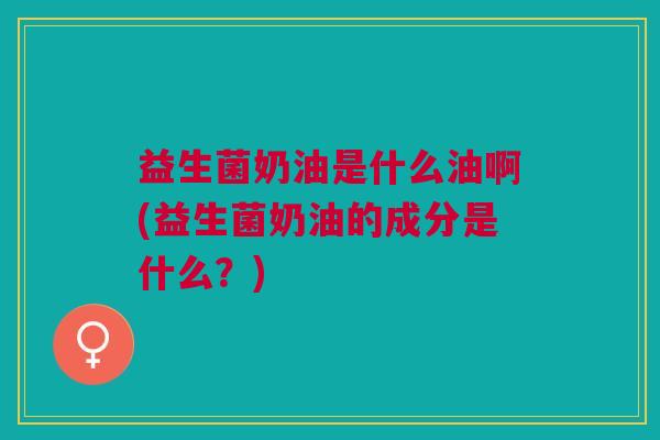 益生菌奶油是什么油啊(益生菌奶油的成分是什么?)