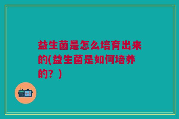 益生菌是怎么培育出来的(益生菌是如何培养的?) 益生菌是怎么培育出来的(益生菌是如何培养的?)