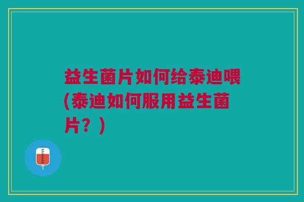 益生菌片如何给泰迪喂(泰迪如何服用益生菌片?)