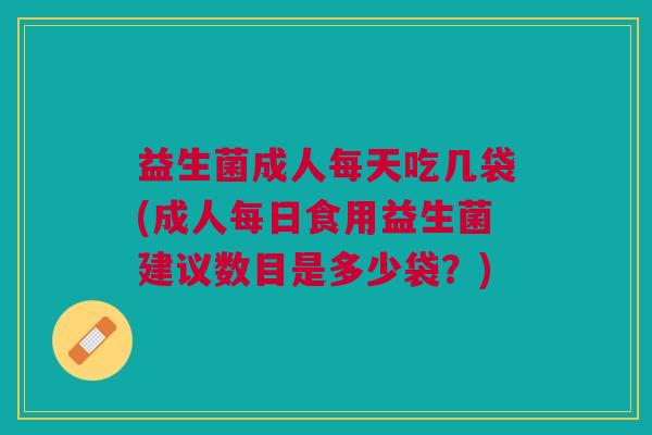 益生菌成人每天吃几袋(成人每日食用益生菌建议数目是多少袋?)