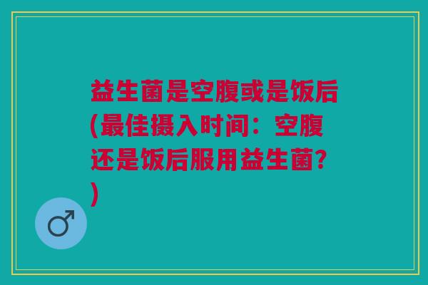 益生菌是空腹或是饭后(最佳摄入时间:空腹还是饭后服用益生菌?)