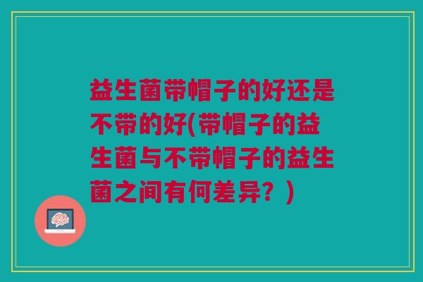 益生菌带帽子的好还是不带的好(带帽子的益生菌与不带帽子的益生菌之间有何差异?) 益生菌带帽子的好还是不带的好(带帽子的益生菌与不带帽子的益生菌之间有何差异?)