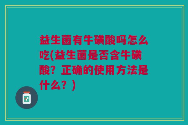 益生菌有牛磺酸吗怎么吃(益生菌是否含牛磺酸?正确的使用方法是什么?)