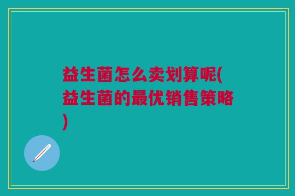 益生菌怎么卖划算呢(益生菌的优销售策略) 益生菌怎么卖划算呢(益生菌的优销售策略)