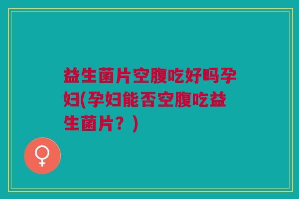 益生菌片空腹吃好吗孕妇(孕妇能否空腹吃益生菌片?)