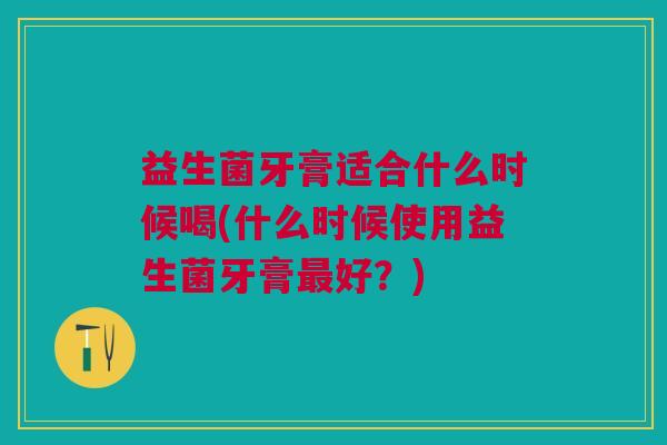 益生菌牙膏适合什么时候喝(什么时候使用益生菌牙膏最好?)