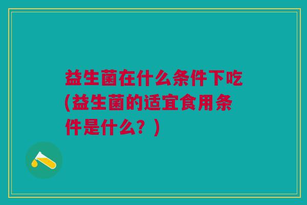 益生菌在什么条件下吃(益生菌的适宜食用条件是什么？)