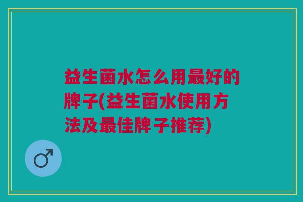 益生菌水怎么用最好的牌子(益生菌水使用方法及最佳牌子推荐)