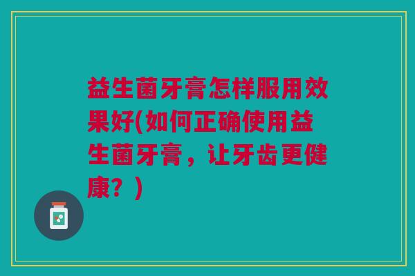 益生菌牙膏怎样服用效果好(如何正确使用益生菌牙膏，让牙齿更健康？)