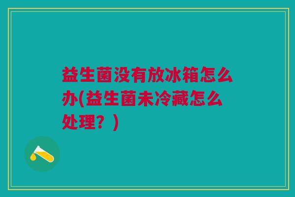 益生菌没有放冰箱怎么办(益生菌未冷藏怎么处理?) 益生菌没有放冰箱怎么办(益生菌未冷藏怎么处理?)