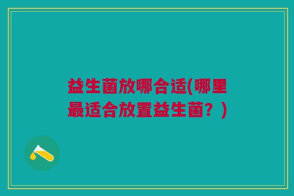 益生菌放哪合适(哪里适合放置益生菌?) 益生菌放哪合适(哪里适合放置益生菌?)