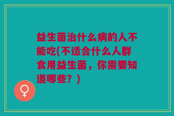 益生菌治什么病的人不能吃(不适合什么人群食用益生菌,你需要知道哪些?)