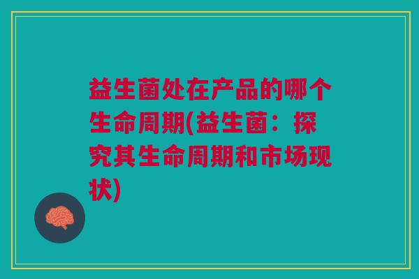 益生菌处在产品的哪个生命周期(益生菌:探究其生命周期和市场现状)
