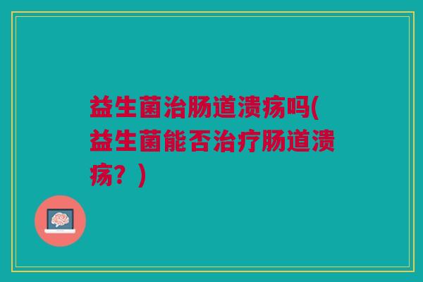 益生菌治肠道溃疡吗(益生菌能否治疗肠道溃疡?)
