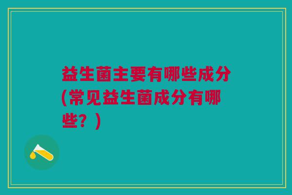 益生菌主要有哪些成分(常见益生菌成分有哪些?)