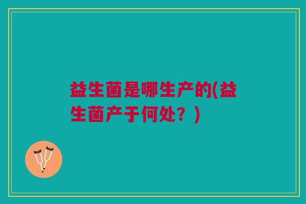 益生菌是哪生产的(益生菌产于何处?) 益生菌是哪生产的(益生菌产于何处?)