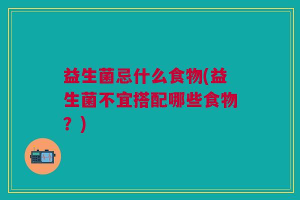 益生菌忌什么食物(益生菌不宜搭配哪些食物?)