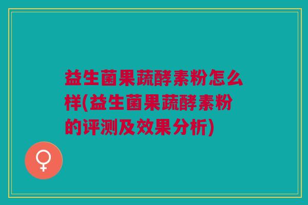 益生菌果蔬酵素粉怎么样(益生菌果蔬酵素粉的评测及效果分析)