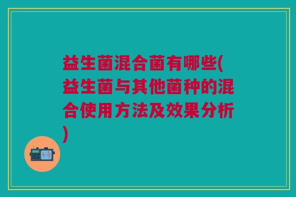 益生菌混合菌有哪些(益生菌与其他菌种的混合使用方法及效果分析)