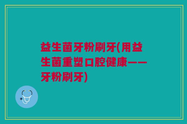 益生菌牙粉刷牙(用益生菌重塑口腔健康——牙粉刷牙)
