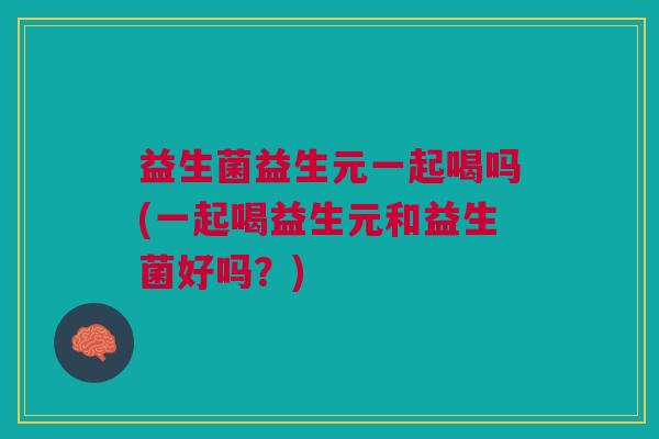 益生菌益生元一起喝吗(一起喝益生元和益生菌好吗?)