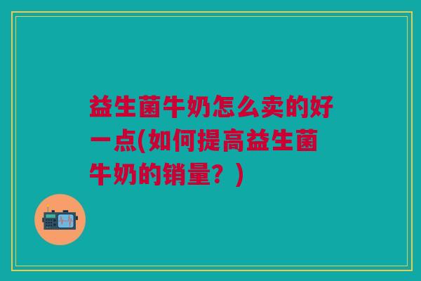 益生菌牛奶怎么卖的好一点(如何提高益生菌牛奶的销量?) 益生菌牛奶怎么卖的好一点(如何提高益生菌牛奶的销量?)