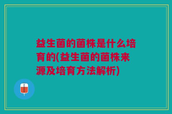 益生菌的菌株是什么培育的(益生菌的菌株来源及培育方法解析)